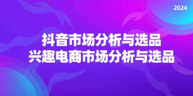 2024抖音/市场分析与选品，兴趣电商市场分析与选品-创客项目网