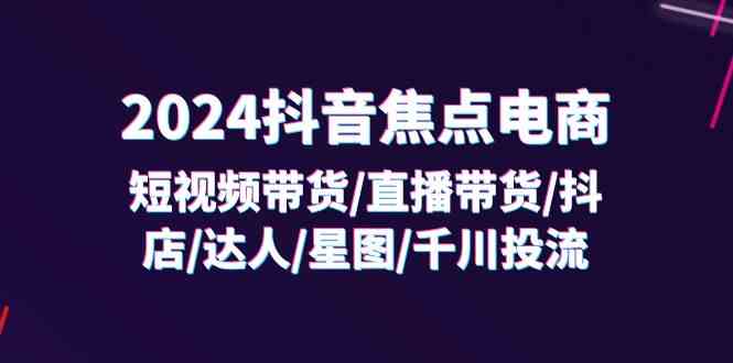 2024抖音焦点电商：短视频带货/直播带货/抖店/达人/星图/千川投流/32节课-创客项目网