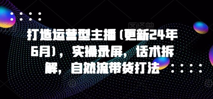 打造运营型主播(更新24年7月)，实操录屏，话术拆解，自然流带货打法-创客项目网
