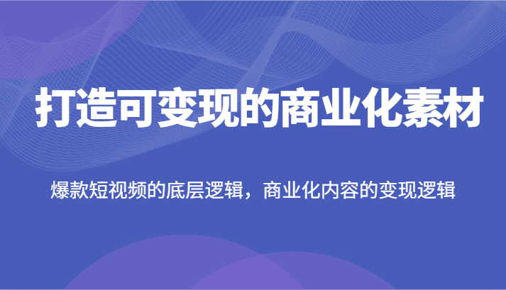 打造可变现的商业化素材，爆款短视频的底层逻辑，商业化内容的变现逻辑-创客项目网