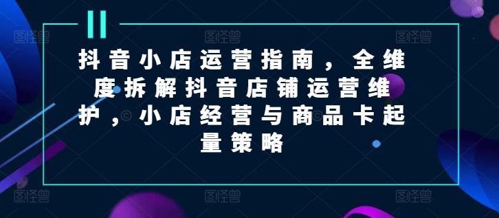 抖音小店运营指南，全维度拆解抖音店铺运营维护，小店经营与商品卡起量策略-创客项目网