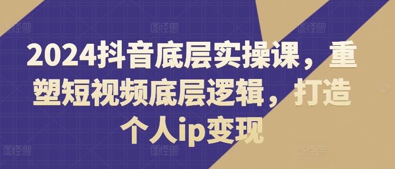 2024抖音底层实操课，​重塑短视频底层逻辑，打造个人ip变现-创客项目网
