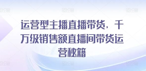 运营型主播直播带货，​千万级销售额直播间带货运营秘籍-创客项目网