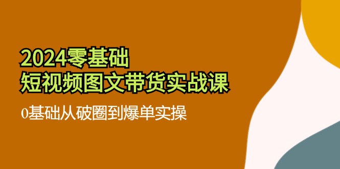 2024零基础短视频图文带货实战课：0基础从破圈到爆单实操（36节）-创客项目网