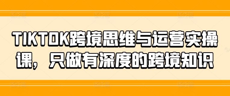 TIKTOK跨境思维与运营实操课，只做有深度的跨境知识-创客项目网